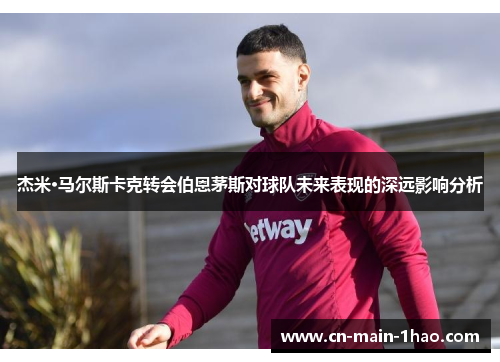 杰米·马尔斯卡克转会伯恩茅斯对球队未来表现的深远影响分析
